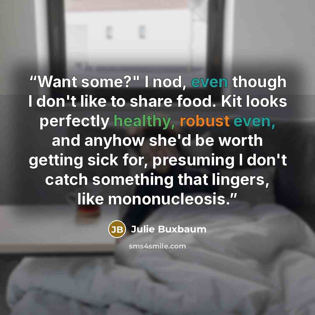 “Want some?" I nod, even though I don't like to share food. Kit looks perfectly healthy, robust even, and anyhow she'd be worth getting sick for, presuming I don't catch something that lingers, like mononucleosis.” quote by Julie Buxbaum