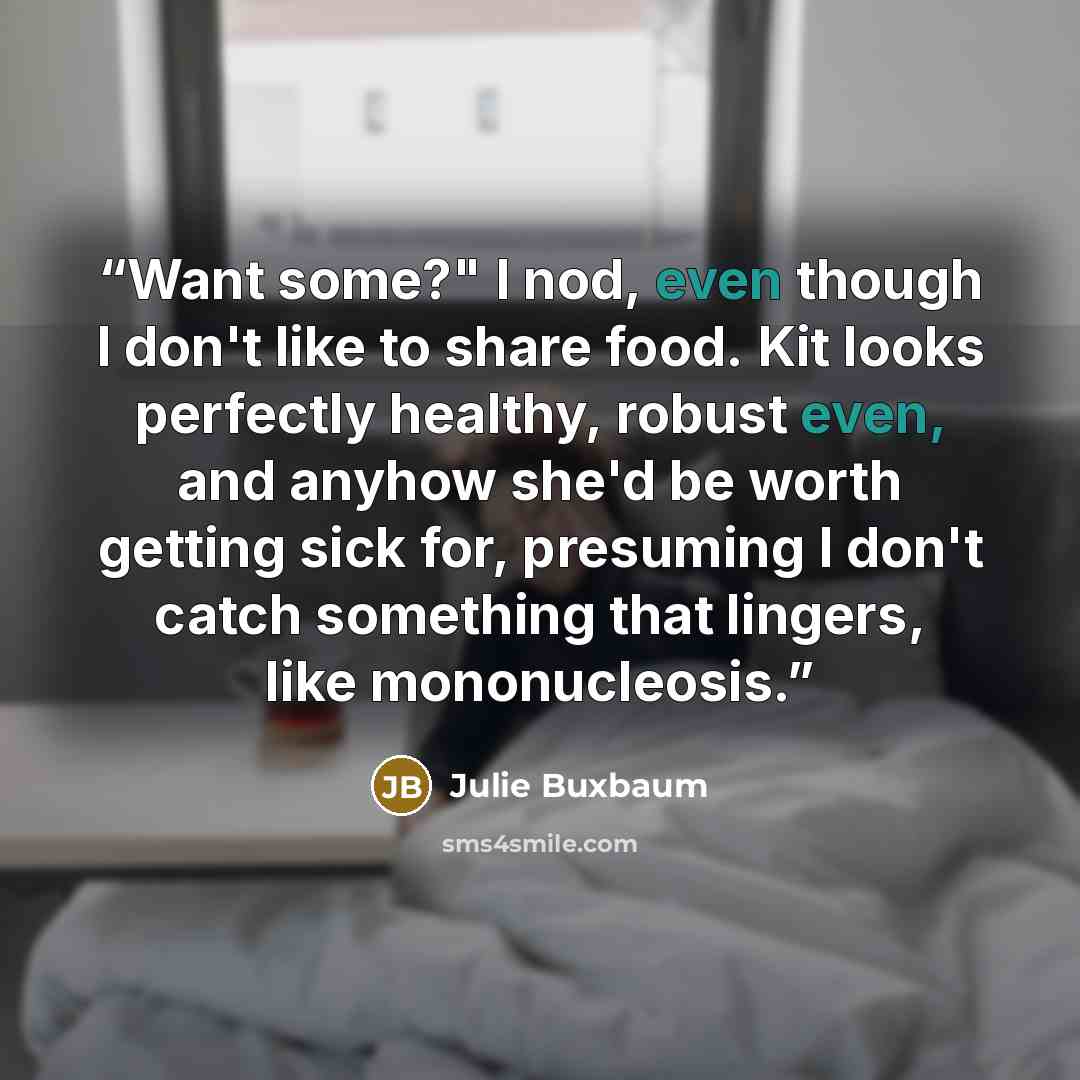 “Want some?" I nod, even though I don't like to share food. Kit looks perfectly healthy, robust even, and anyhow she'd be worth getting sick for, presuming I don't catch something that lingers, like mononucleosis.” quote by Julie Buxbaum