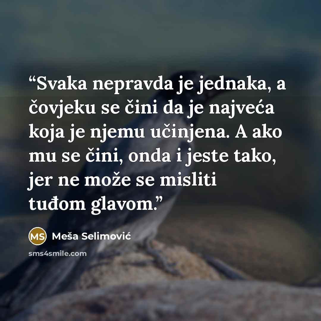 “Svaka nepravda je jednaka, a čovjeku se čini da je najveća koja je njemu učinjena. A ako mu se čini, onda i jeste tako, jer ne može se misliti tuđom glavom.” quote by Mesa Selimovic