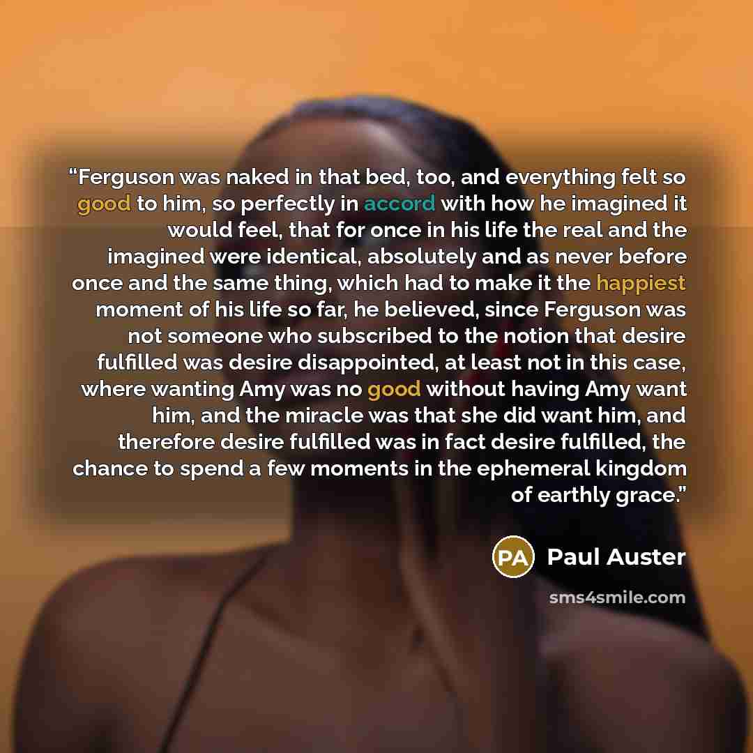 “Ferguson was naked in that bed, too, and everything felt so good to him, so perfectly in accord with how he imagined it would feel, that for once in his life the real and the imagined were identical, absolutely and as never before once and the same thing, which had to make it the happiest moment…” quote by Paul Auster