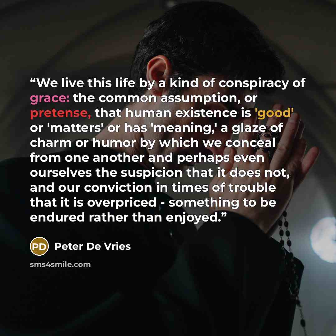 “We live this life by a kind of conspiracy of grace: the common assumption, or pretense, that human existence is 'good' or 'matters' or has 'meaning,' a glaze of charm or humor by which we conceal from one another and perhaps even ourselves the suspicion that it does not, and our conviction in…” quote by Peter De Vries