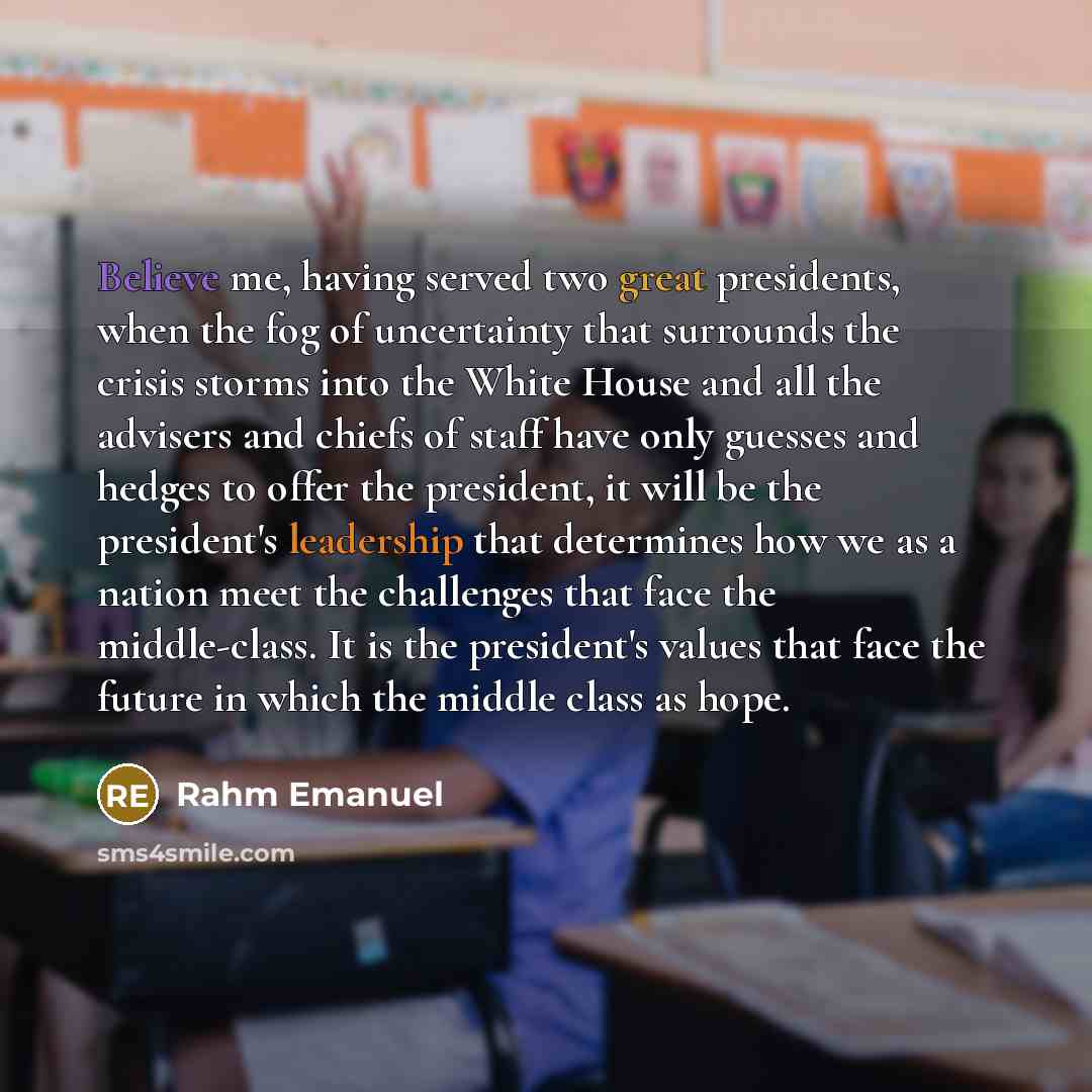 “Believe me, having served two great presidents, when the fog of uncertainty that surrounds the crisis storms into the White House and all the advisers and chiefs of staff have only guesses and hedges to offer the president, it will be the president's leadership that determines how we as a nation…” quote by Rahm Emanuel