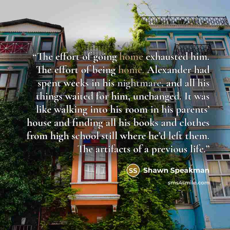 “The effort of going home exhausted him. The effort of being home. Alexander had spent weeks in his nightmare, and all his things waited for him, unchanged. It was like walking into his room in his parents’ house and finding all his books and clothes from high school still where he’d left them. The…” quote by Shawn Speakman