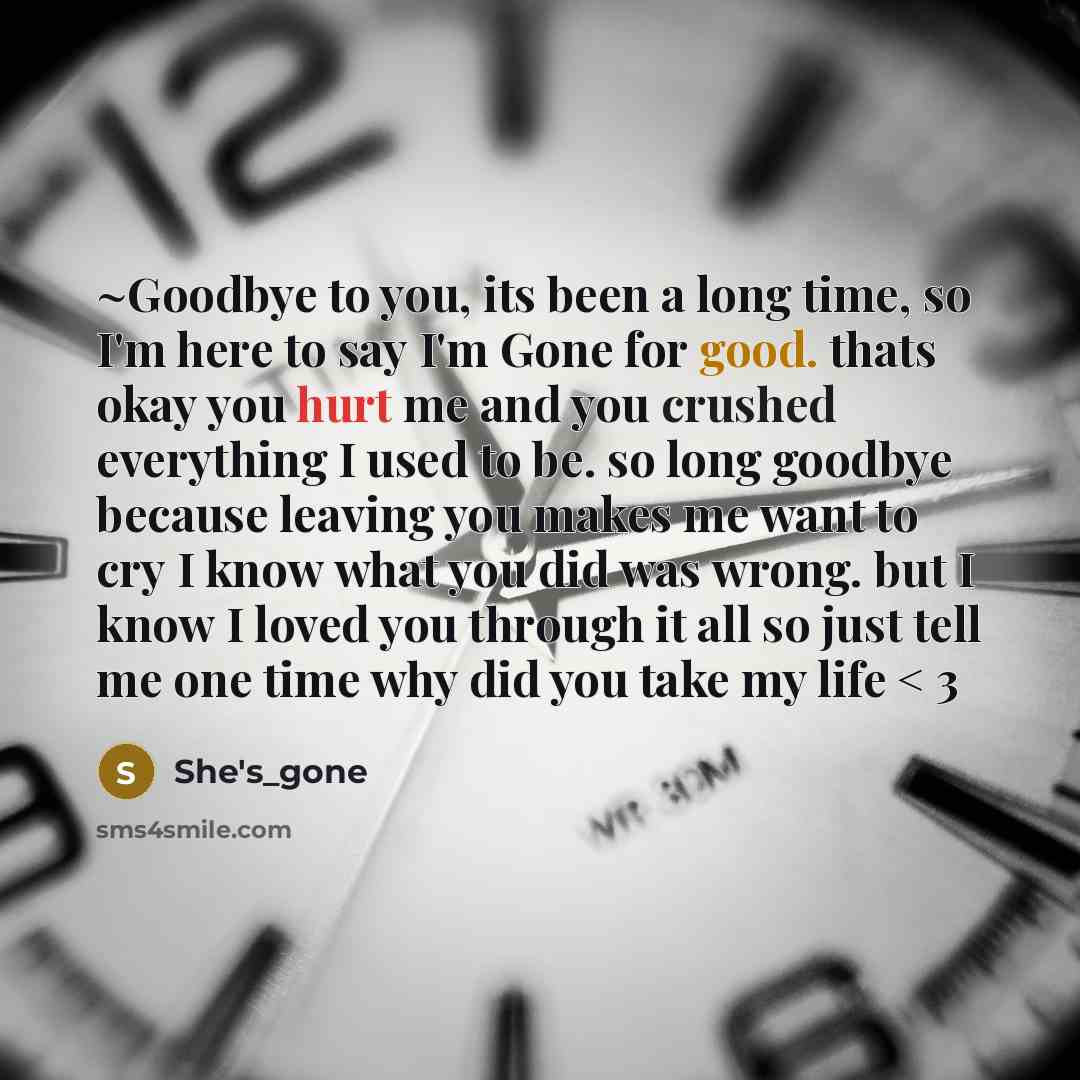 “~Goodbye to you, its been a long time, so I'm here to say I'm Gone for good. thats okay you hurt me and you crushed everything I used to be. so long goodbye because leaving you makes me want to cry I know what you did was wrong. but I know I loved you through it all so just tell me one time why…” quote by She's_gone