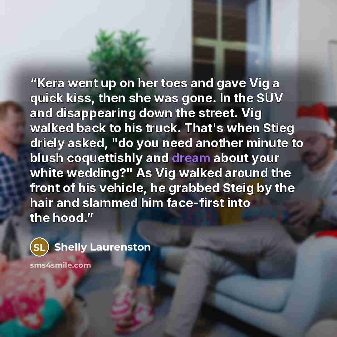 “Kera went up on her toes and gave Vig a quick kiss, then she was gone. In the SUV and disappearing down the street. Vig walked back to his truck. That's when Stieg driely asked, "do you need another minute to blush coquettishly and dream about your white wedding?" As Vig walked around the front of…” quote by Shelly Laurenston
