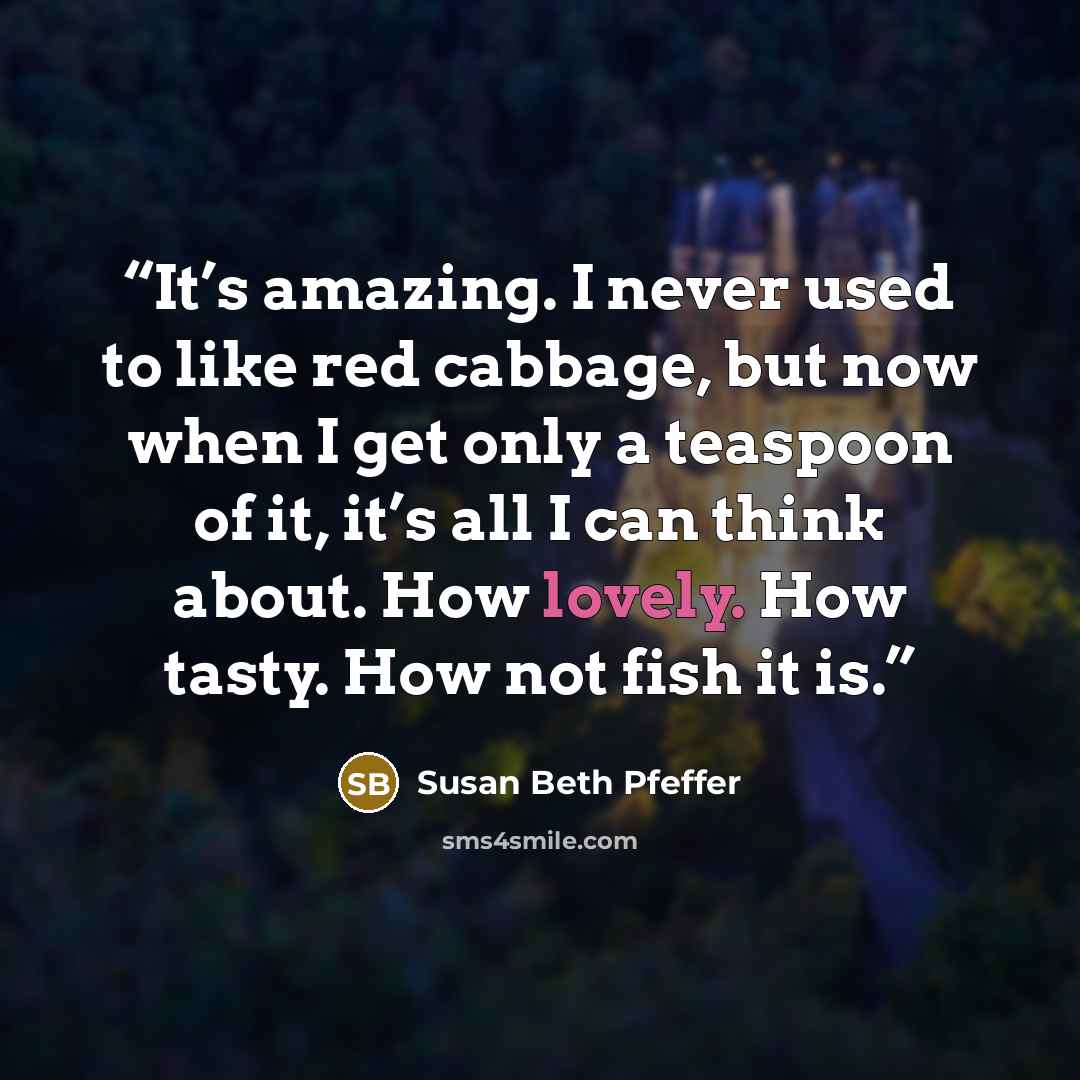 “It’s amazing. I never used to like red cabbage, but now when I get only a teaspoon of it, it’s all I can think about. How lovely. How tasty. How not fish it is.” quote by Susan Beth Pfeffer