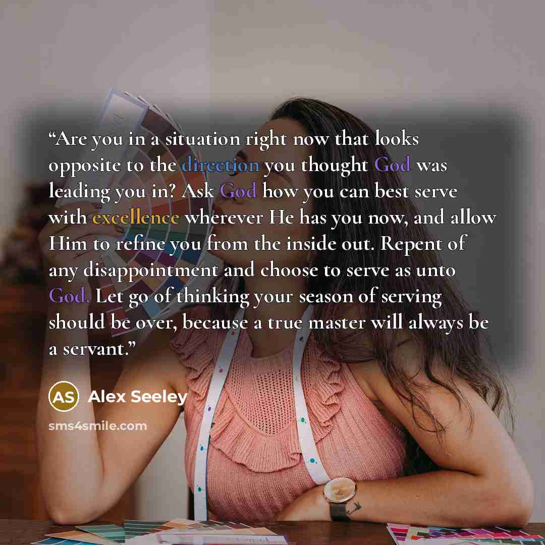 “Are you in a situation right now that looks opposite to the direction you thought God was leading you in? Ask God how you can best serve with excellence wherever He has you now, and allow Him to refine you from the inside out. Repent of any disappointment and choose to serve as unto God. Let go of…” quote by Alex Seeley