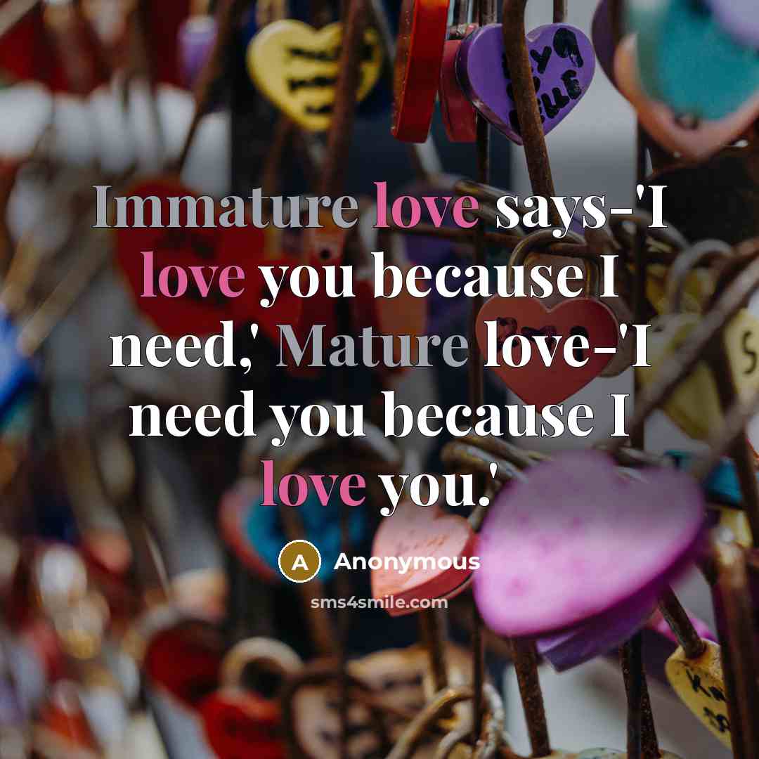“Immature love says-'I love you because I need,' Mature love-'I need you because I love you.'” quote by Anonymous