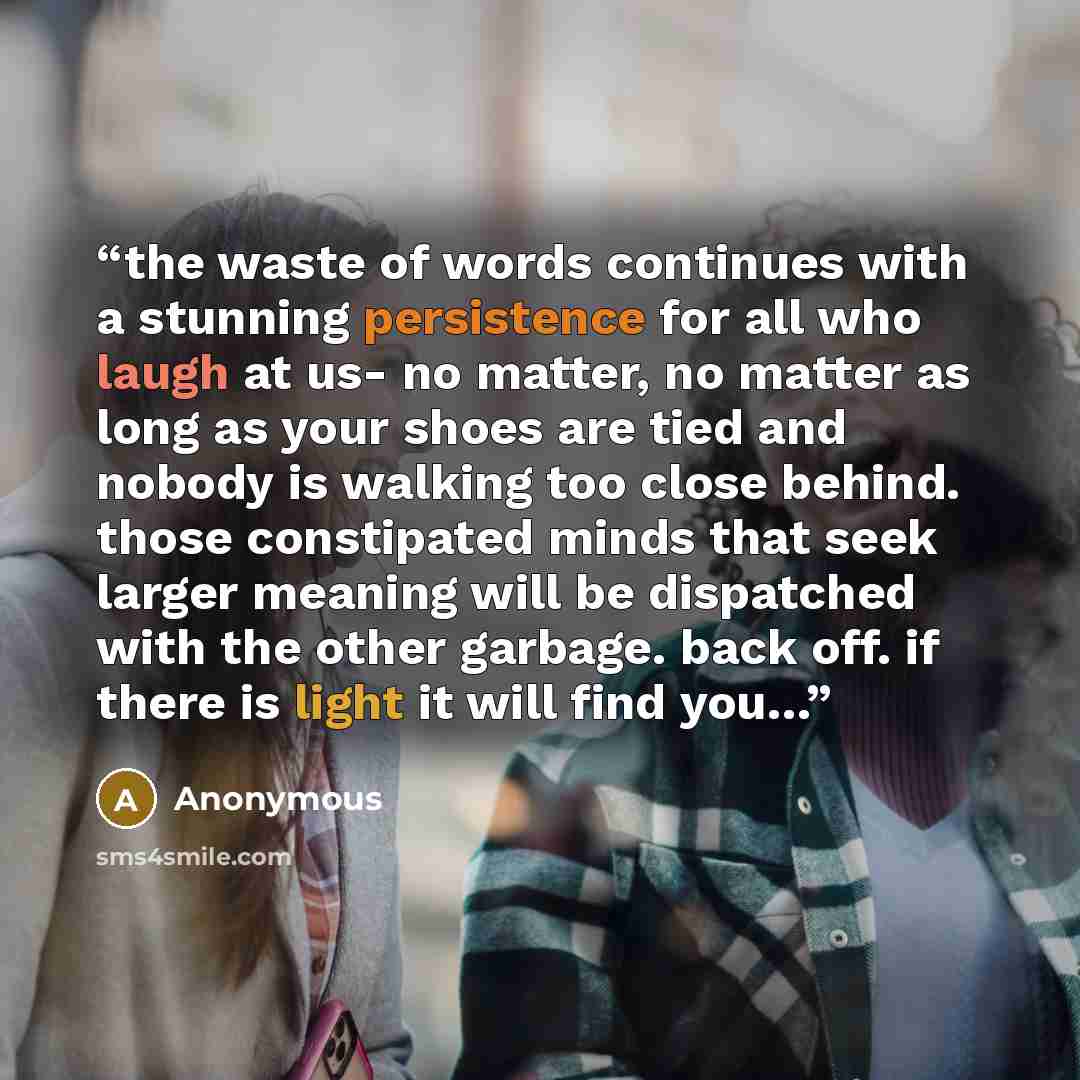 “the waste of words continues with a stunning persistence for all who laugh at us- no matter, no matter as long as your shoes are tied and nobody is walking too close behind. those constipated minds that seek larger meaning will be dispatched with the other garbage. back off. if there is light it…” quote by Anonymous