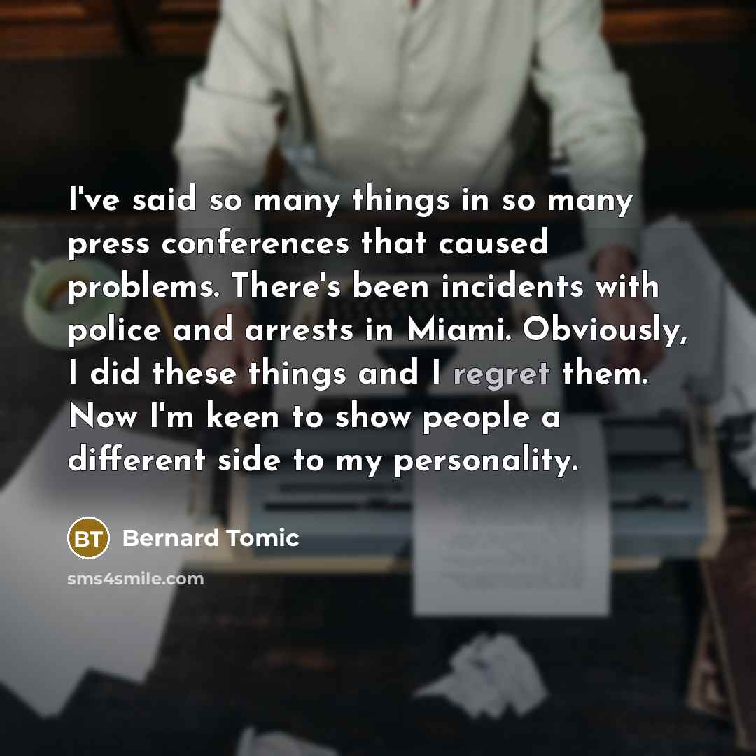 “I've said so many things in so many press conferences that caused problems. There's been incidents with police and arrests in Miami. Obviously, I did these things and I regret them. Now I'm keen to show people a different side to my personality.” quote by Bernard Tomic