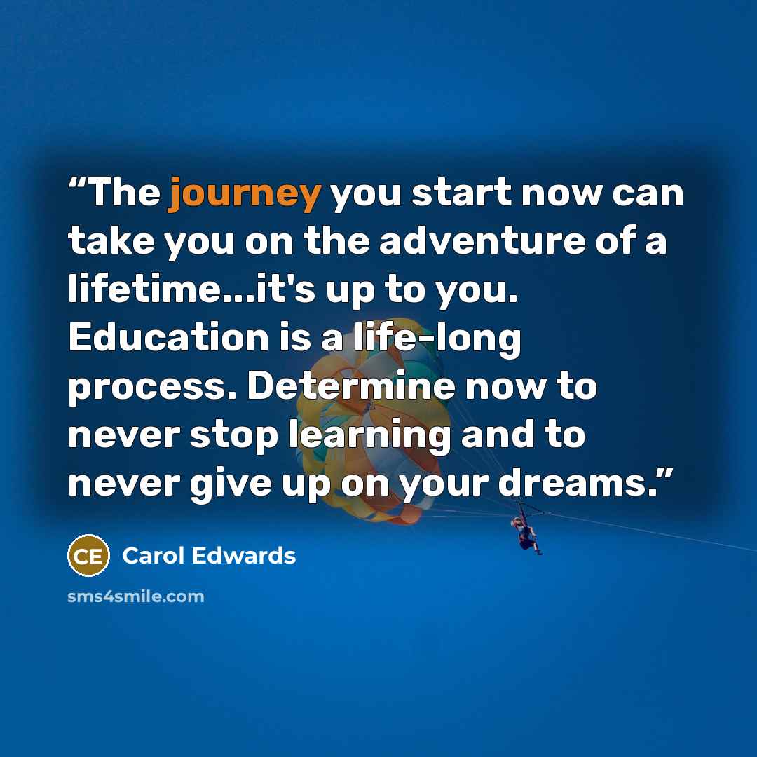 “The journey you start now can take you on the adventure of a lifetime...it's up to you. Education is a life-long process. Determine now to never stop learning and to never give up on your dreams.” quote by Carol Edwards