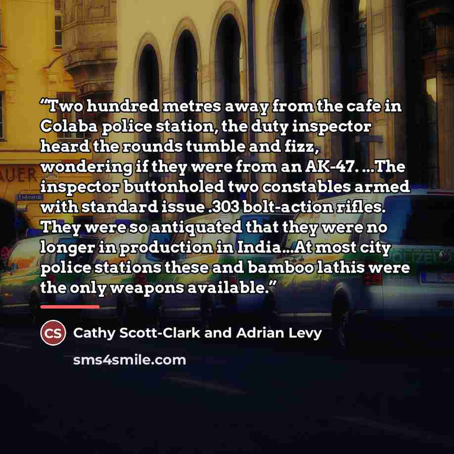 “Two hundred metres away from the cafe in Colaba police station, the duty inspector heard the rounds tumble and fizz, wondering if they were from an AK-47. ...The inspector buttonholed two constables armed with standard issue .303 bolt-action rifles. They were so antiquated that they were no longer…” quote by Cathy Scott-Clark and Adrian Levy