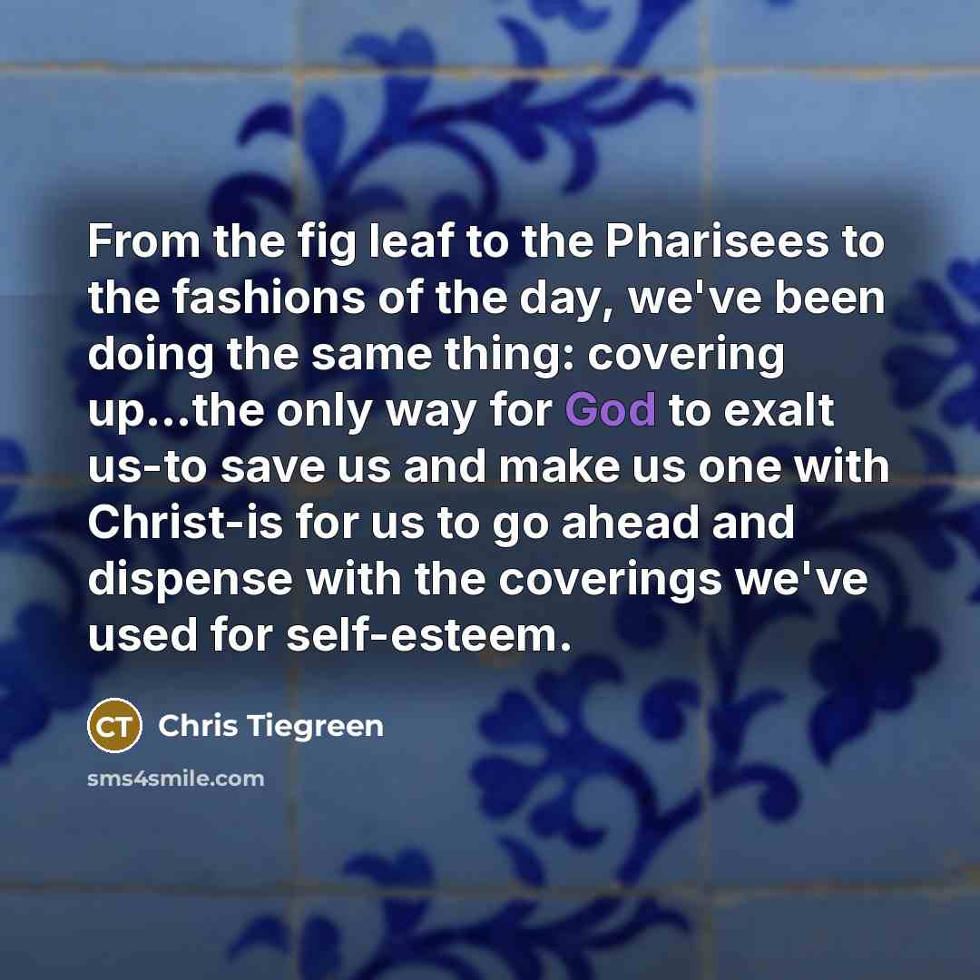 “From the fig leaf to the Pharisees to the fashions of the day, we've been doing the same thing: covering up...the only way for God to exalt us-to save us and make us one with Christ-is for us to go ahead and dispense with the coverings we've used for self-esteem.” quote by Chris Tiegreen