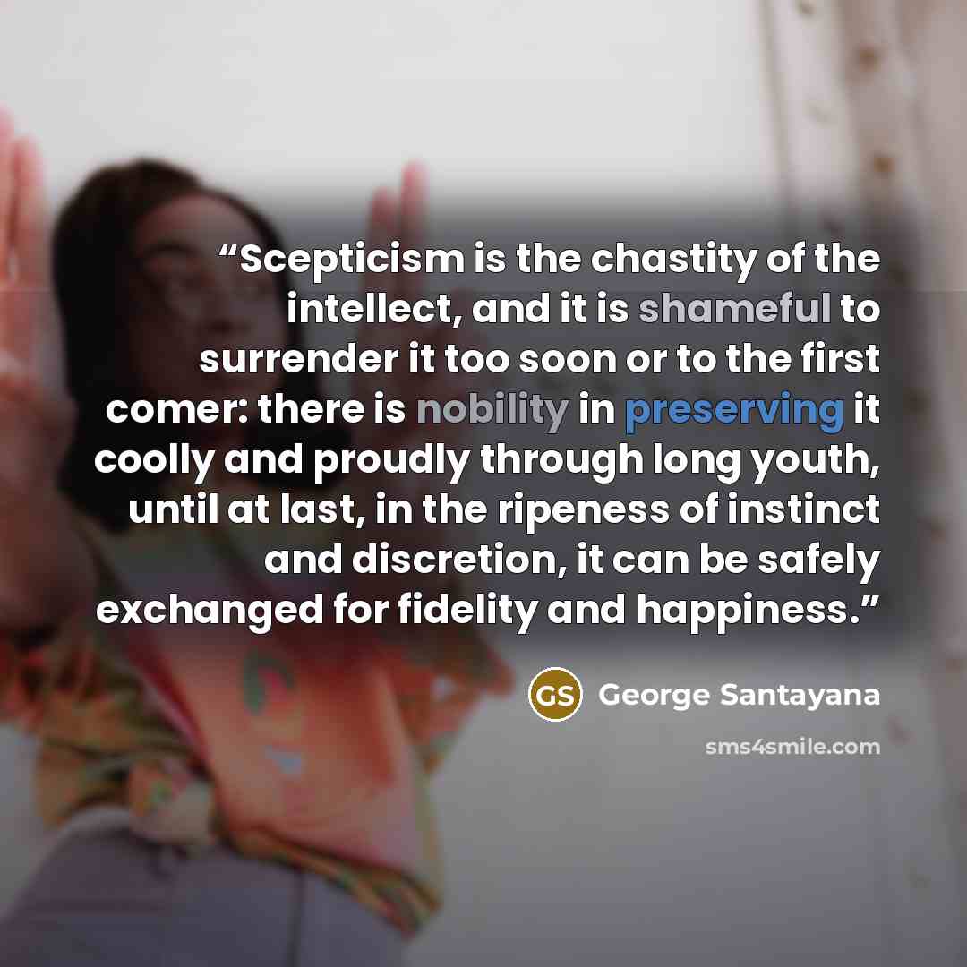 “Scepticism is the chastity of the intellect, and it is shameful to surrender it too soon or to the first comer: there is nobility in preserving it coolly and proudly through long youth, until at last, in the ripeness of instinct and discretion, it can be safely exchanged for fidelity and happiness.” quote by George Santayana