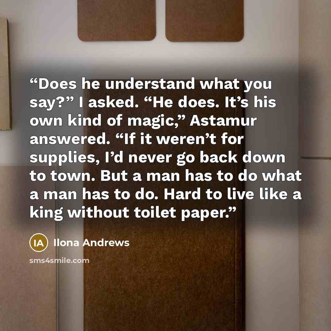 “Does he understand what you say?” I asked. “He does. It’s his own kind of magic,” Astamur answered. “If it weren’t for supplies, I’d never go back down to town. But a man has to do what a man has to do. Hard to live like a king without toilet paper.” quote by Ilona Andrews