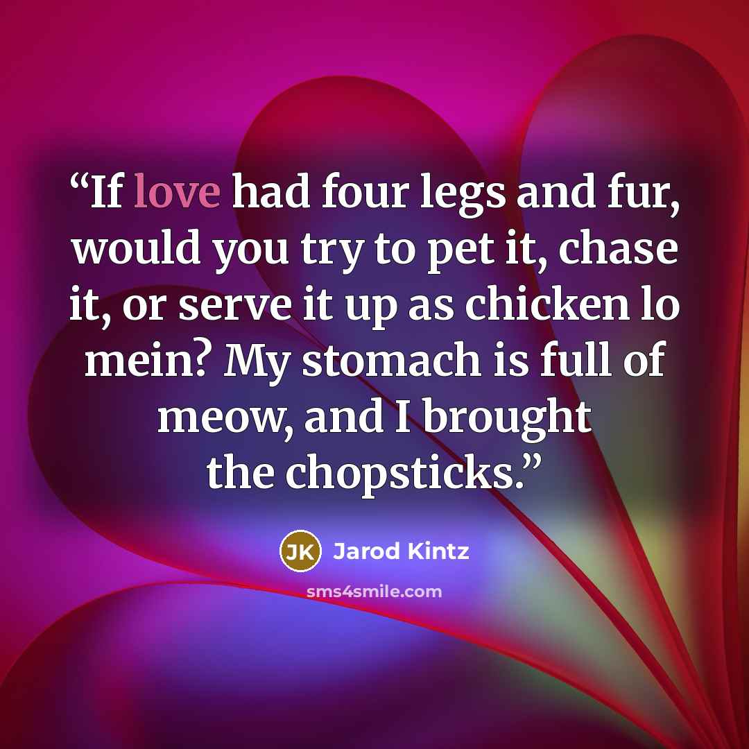 “If love had four legs and fur, would you try to pet it, chase it, or serve it up as chicken lo mein? My stomach is full of meow, and I brought the chopsticks.” quote by Jarod Kintz