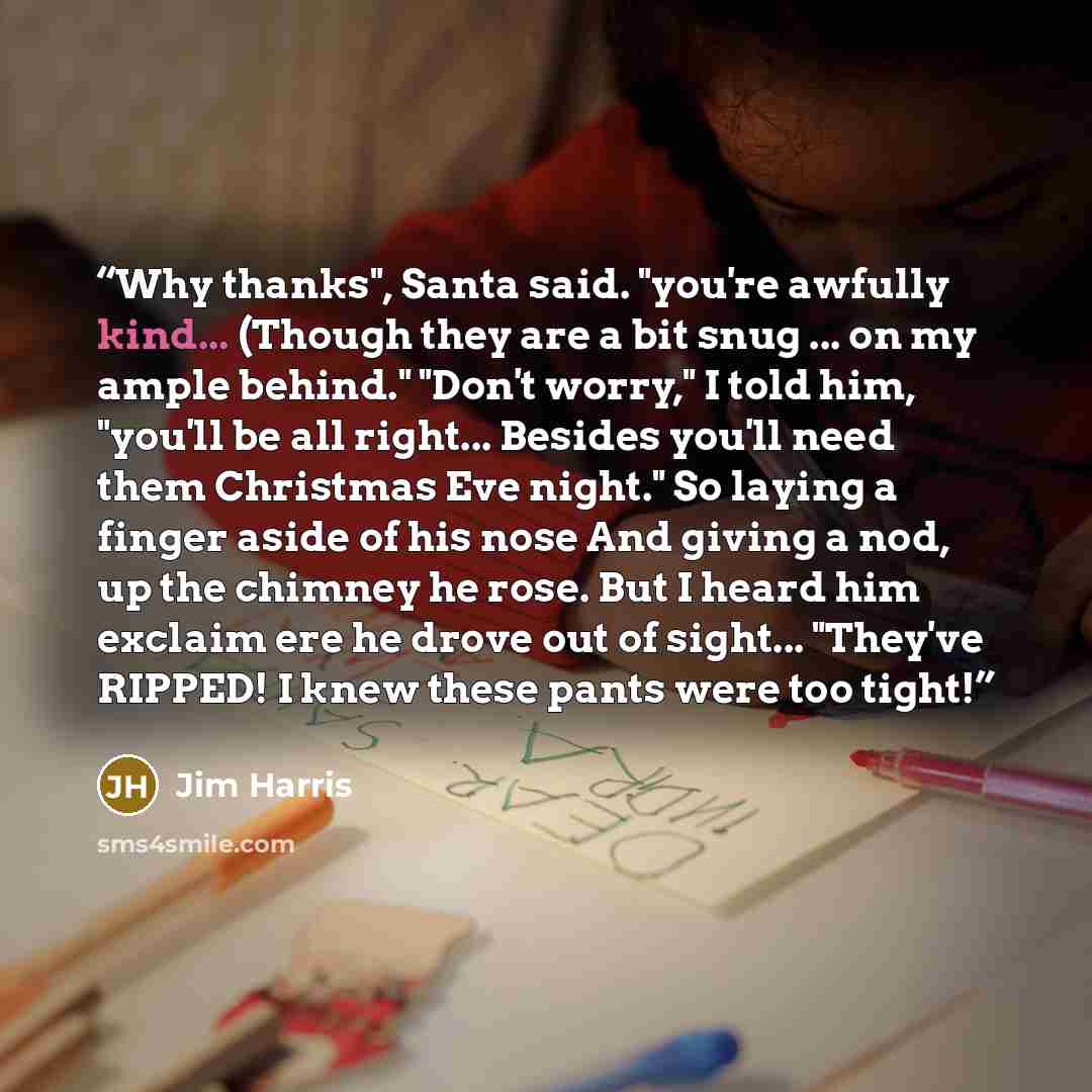 “Why thanks", Santa said. "you're awfully kind... (Though they are a bit snug ... on my ample behind." "Don't worry," I told him, "you'll be all right... Besides you'll need them Christmas Eve night." So laying a finger aside of his nose And giving a nod, up the chimney he rose. But I heard him…” quote by Jim Harris