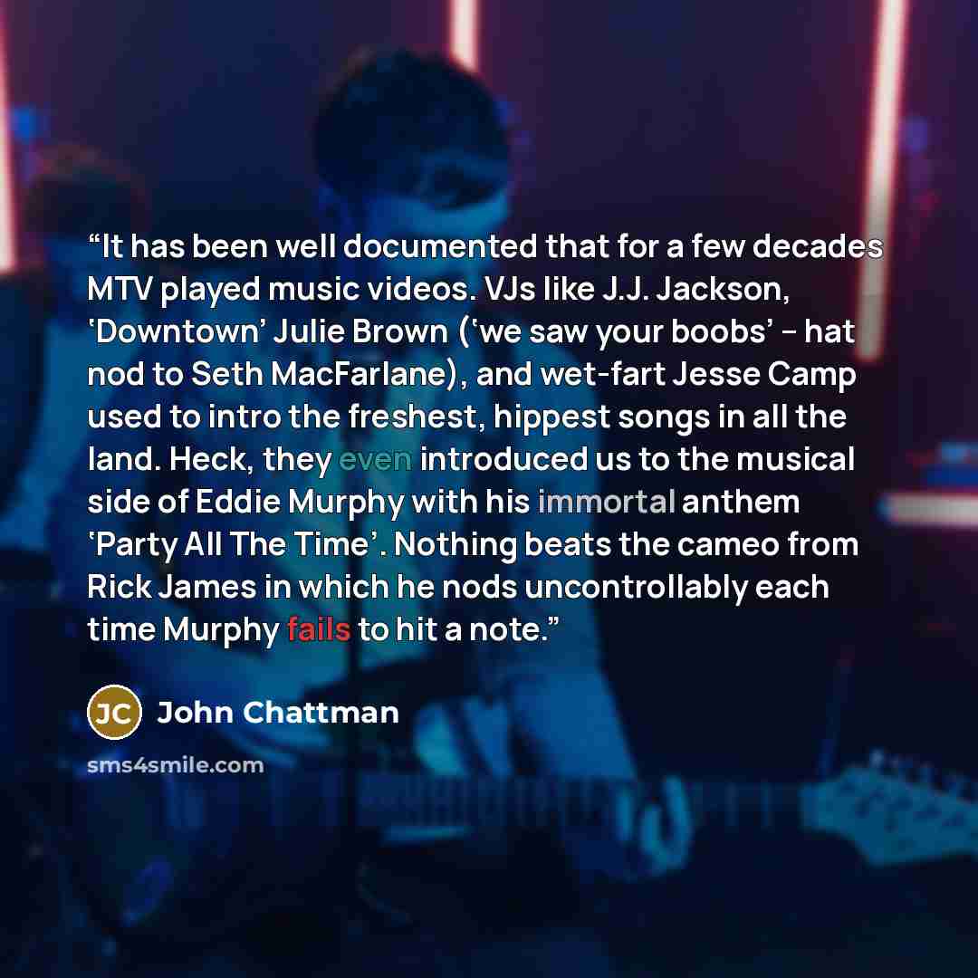 “It has been well documented that for a few decades MTV played music videos. VJs like J.J. Jackson, ‘Downtown’ Julie Brown (‘we saw your boobs’ – hat nod to Seth MacFarlane), and wet-fart Jesse Camp used to intro the freshest, hippest songs in all the land. Heck, they even introduced us to the…” quote by John Chattman