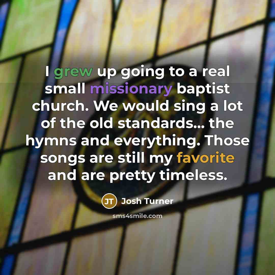 “I grew up going to a real small missionary baptist church. We would sing a lot of the old standards... the hymns and everything. Those songs are still my favorite and are pretty timeless.” quote by Josh Turner