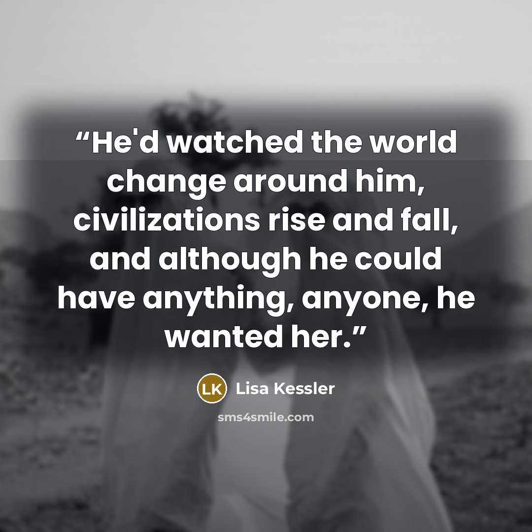 “He'd watched the world change around him, civilizations rise and fall, and although he could have anything, anyone, he wanted her.” quote by Lisa Kessler