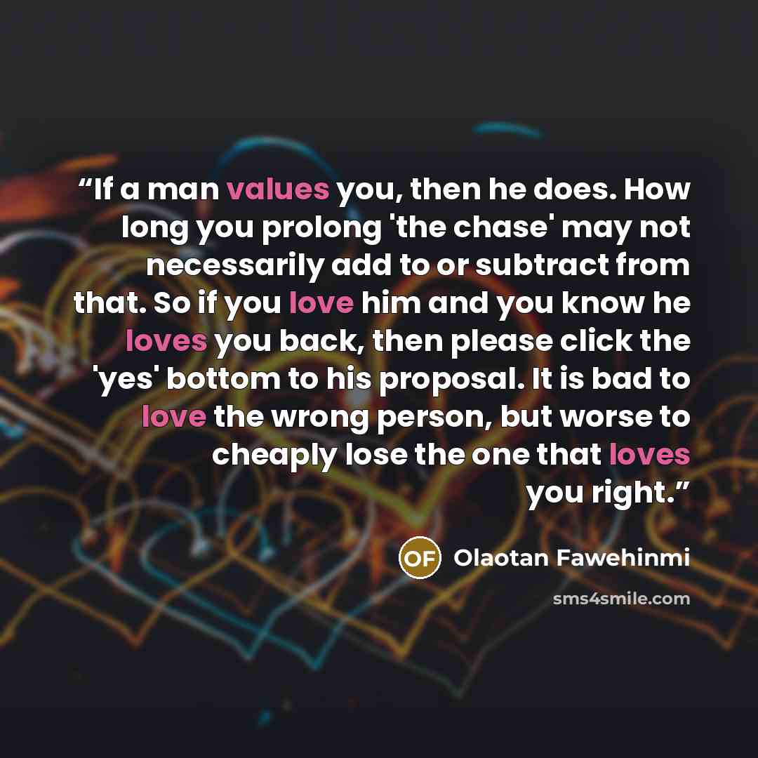 “If a man values you, then he does. How long you prolong 'the chase' may not necessarily add to or subtract from that. So if you love him and you know he loves you back, then please click the 'yes' bottom to his proposal. It is bad to love the wrong person, but worse to cheaply lose the one that…” quote by Olaotan Fawehinmi