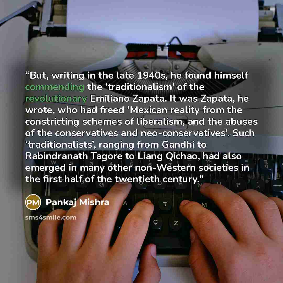 “But, writing in the late 1940s, he found himself commending the ‘traditionalism’ of the revolutionary Emiliano Zapata. It was Zapata, he wrote, who had freed ‘Mexican reality from the constricting schemes of liberalism, and the abuses of the conservatives and neo-conservatives’. Such…” quote by Pankaj Mishra