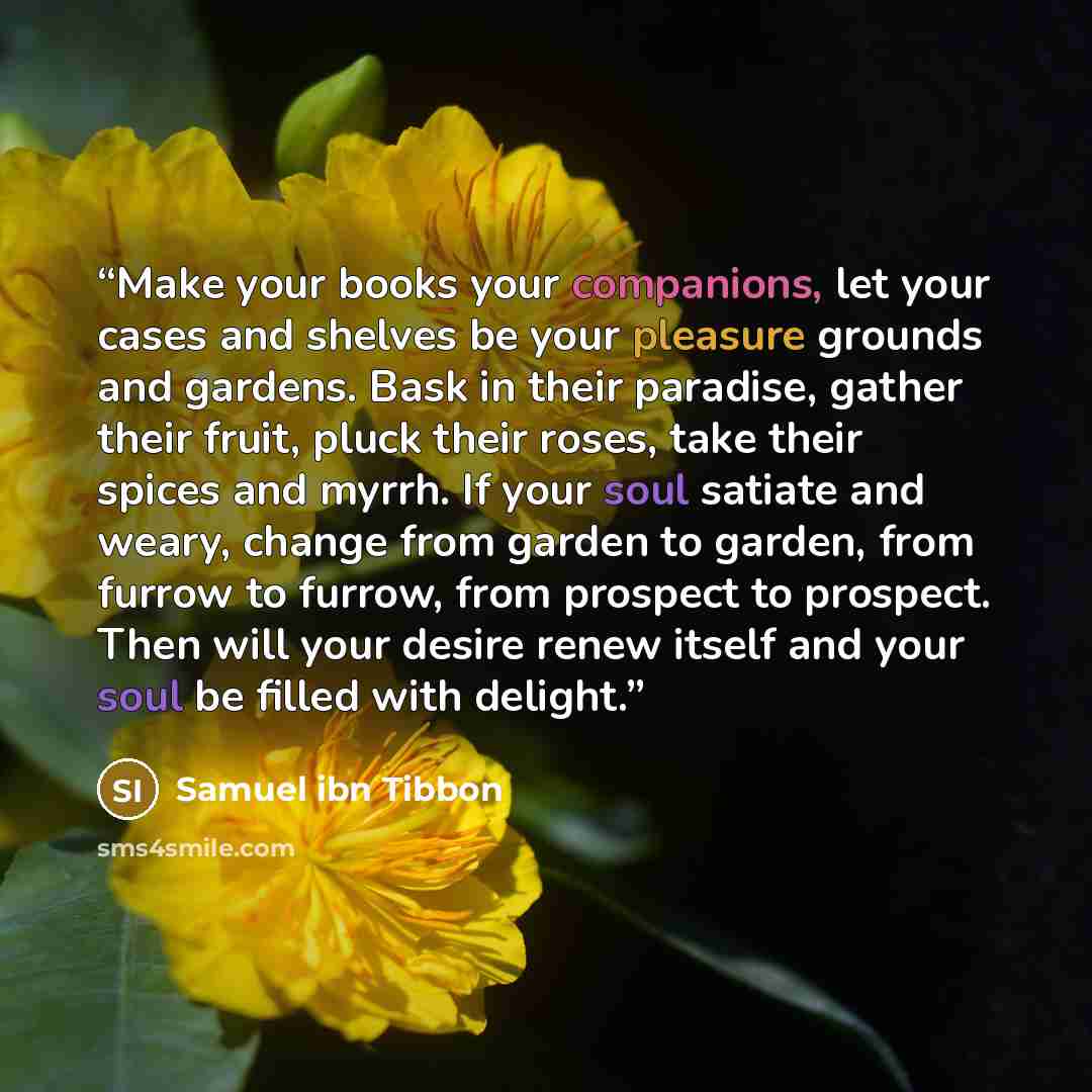 “Make your books your companions, let your cases and shelves be your pleasure grounds and gardens. Bask in their paradise, gather their fruit, pluck their roses, take their spices and myrrh. If your soul satiate and weary, change from garden to garden, from furrow to furrow, from prospect to…” quote by Samuel ibn Tibbon
