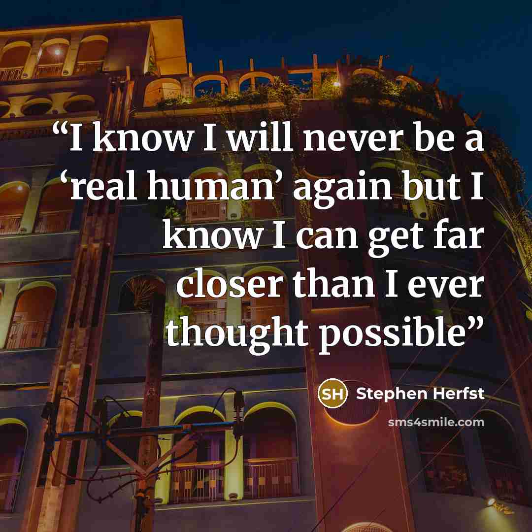 “I know I will never be a ‘real human’ again but I know I can get far closer than I ever thought possible” quote by Stephen Herfst