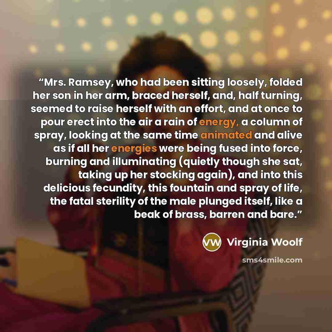 “Mrs. Ramsey, who had been sitting loosely, folded her son in her arm, braced herself, and, half turning, seemed to raise herself with an effort, and at once to pour erect into the air a rain of energy, a column of spray, looking at the same time animated and alive as if all her energies were being…” quote by Virginia Woolf
