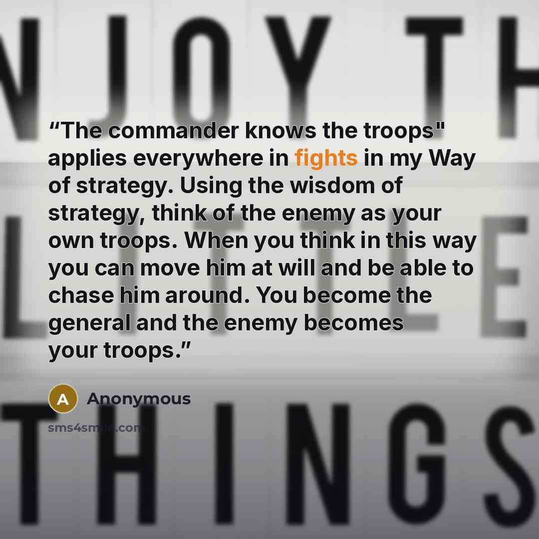“The commander knows the troops" applies everywhere in fights in my Way of strategy. Using the wisdom of strategy, think of the enemy as your own troops. When you think in this way you can move him at will and be able to chase him around. You become the general and the enemy becomes your troops.” quote by Anonymous