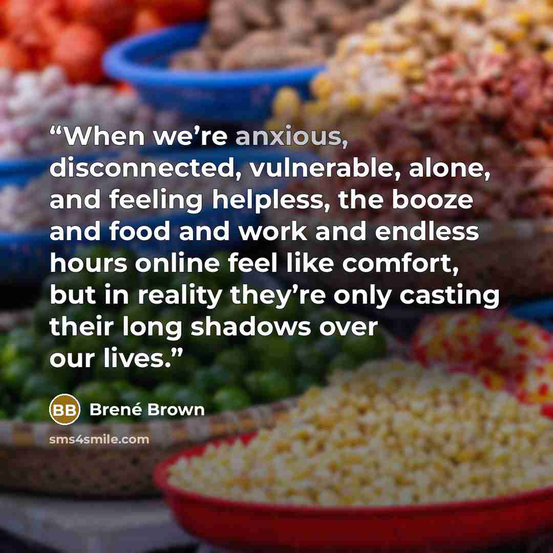 “When we’re anxious, disconnected, vulnerable, alone, and feeling helpless, the booze and food and work and endless hours online feel like comfort, but in reality they’re only casting their long shadows over our lives.” quote by Brené Brown