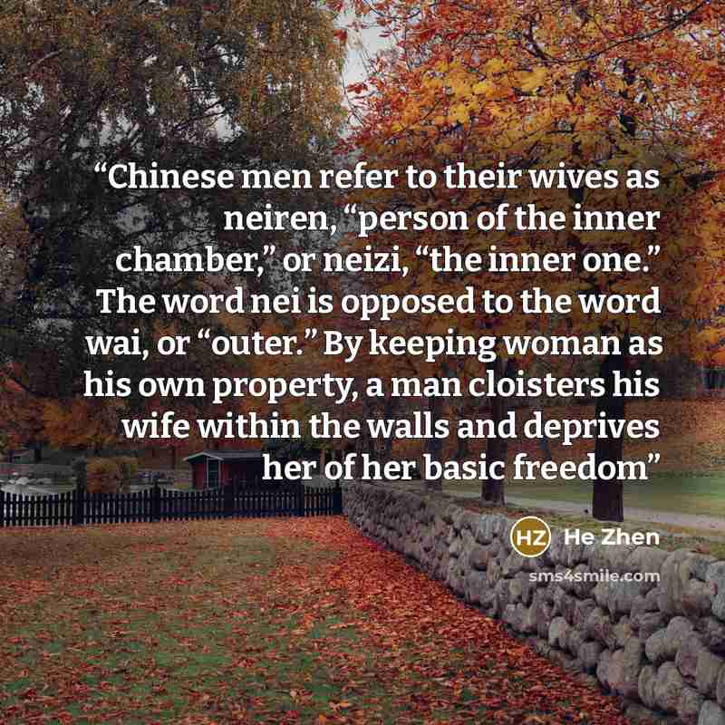“Chinese men refer to their wives as neiren, “person of the inner chamber,” or neizi, “the inner one.” The word nei is opposed to the word wai, or “outer.” By keeping woman as his own property, a man cloisters his wife within the walls and deprives her of her basic freedom” quote by He Zhen