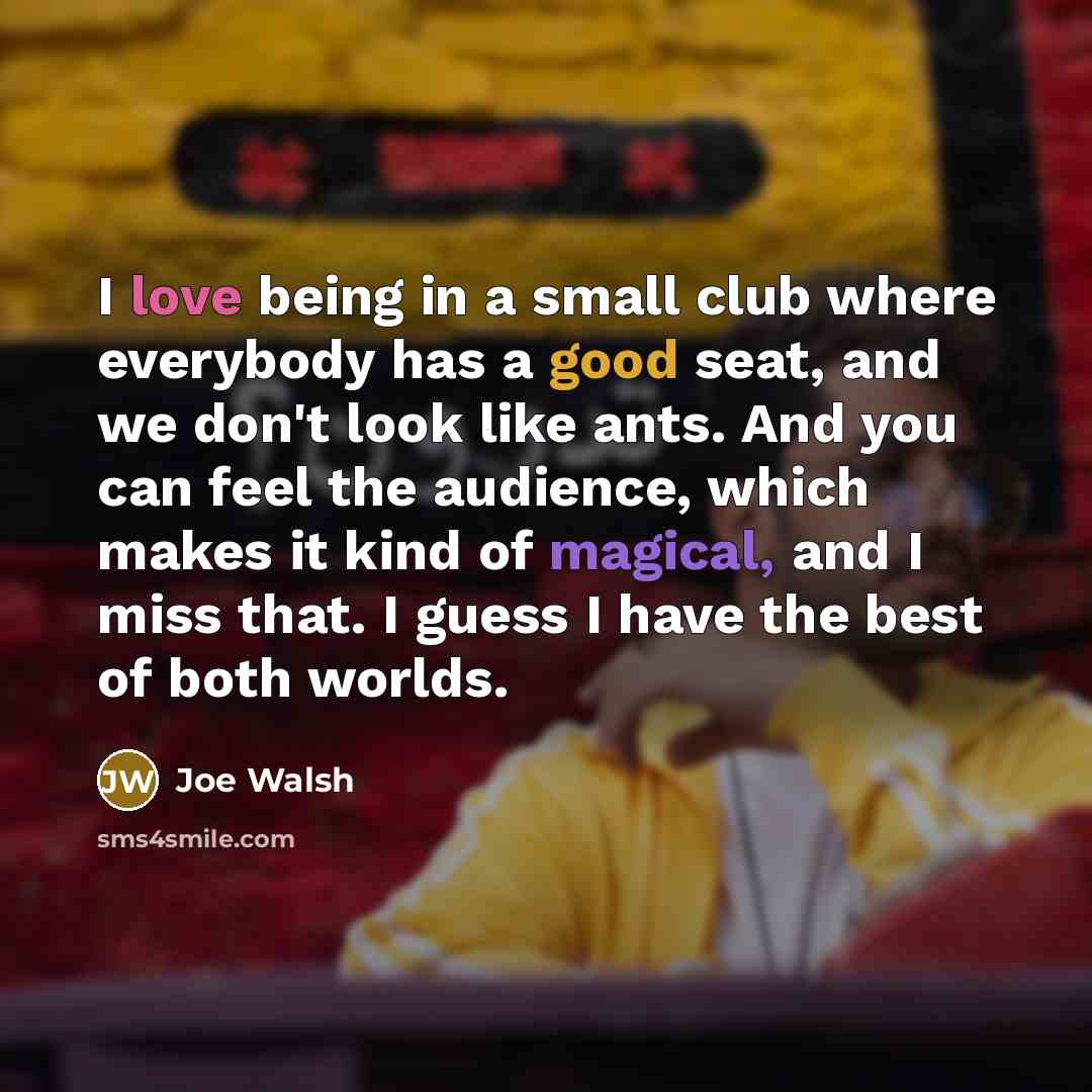 “I love being in a small club where everybody has a good seat, and we don't look like ants. And you can feel the audience, which makes it kind of magical, and I miss that. I guess I have the best of both worlds.” quote by Joe Walsh