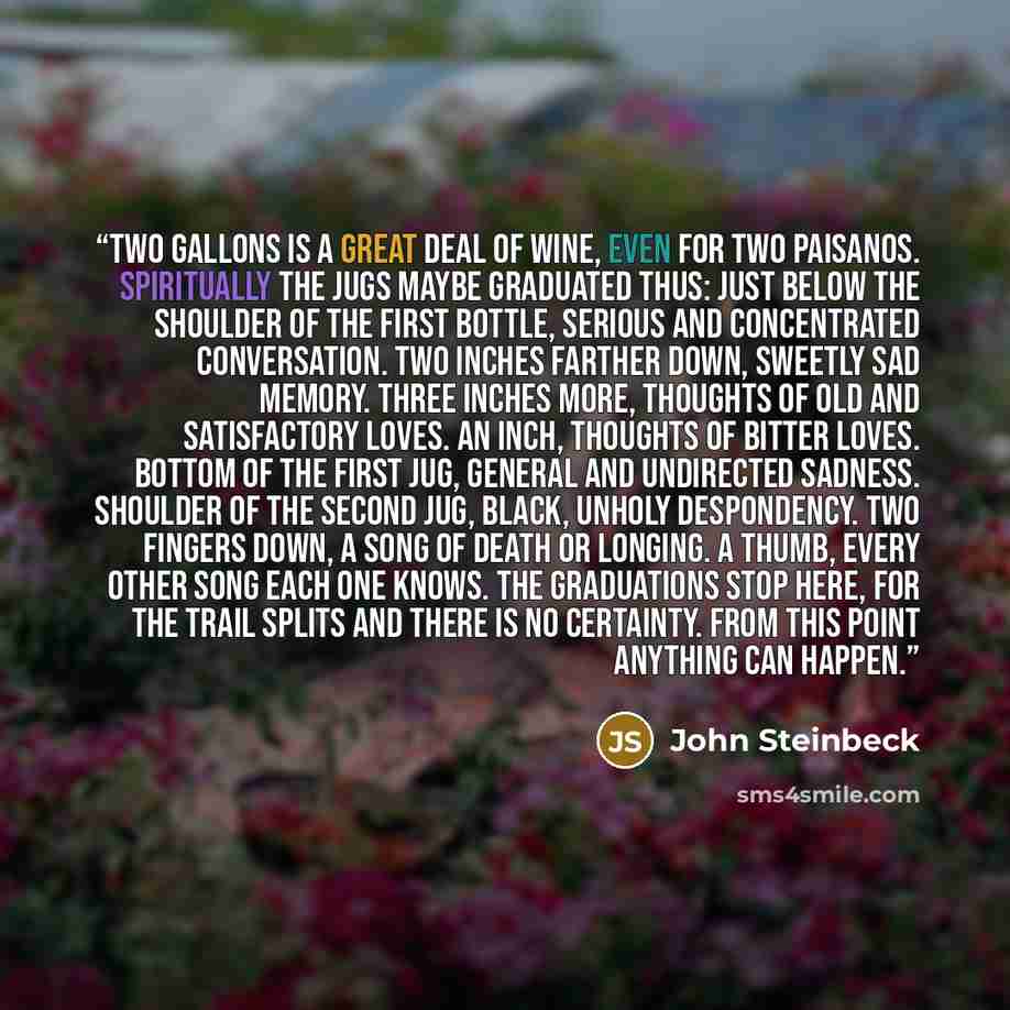 “Two gallons is a great deal of wine, even for two paisanos. Spiritually the jugs maybe graduated thus: Just below the shoulder of the first bottle, serious and concentrated conversation. Two inches farther down, sweetly sad memory. Three inches more, thoughts of old and satisfactory loves. An…” quote by John Steinbeck