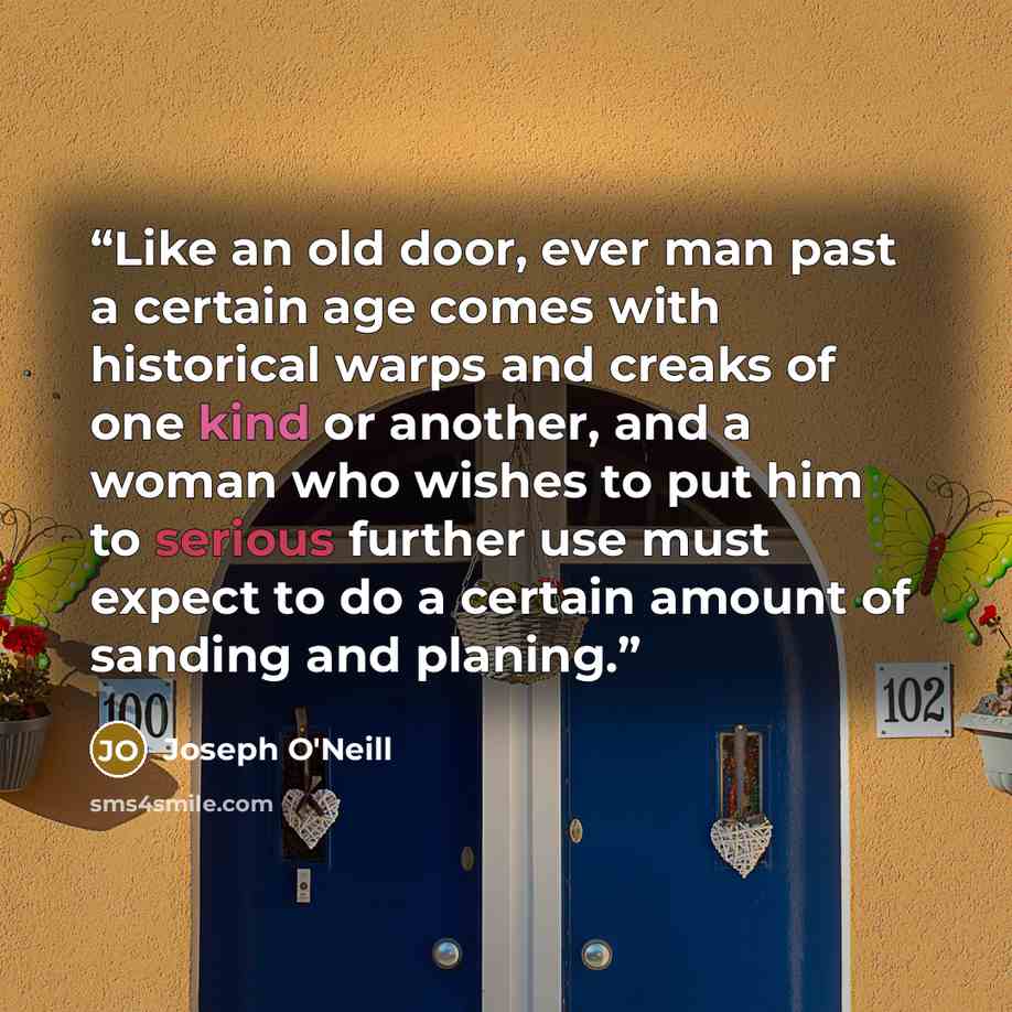 “Like an old door, ever man past a certain age comes with historical warps and creaks of one kind or another, and a woman who wishes to put him to serious further use must expect to do a certain amount of sanding and planing.” quote by Joseph O'Neill