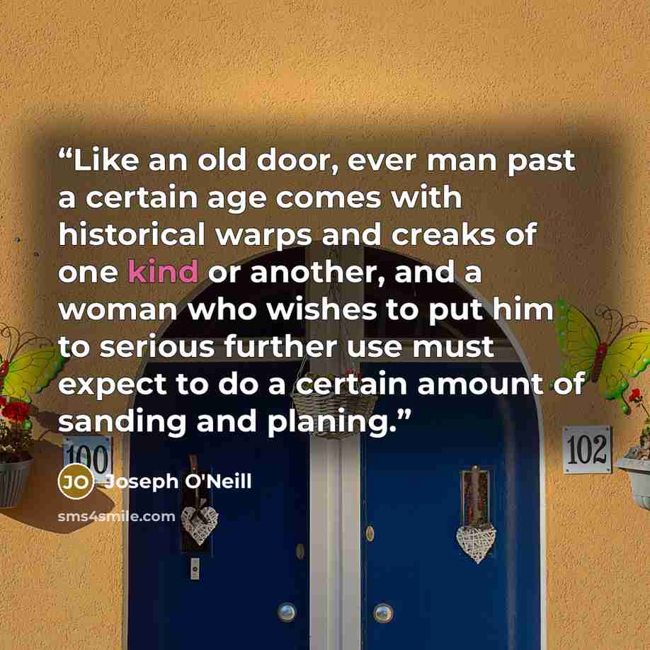 “Like an old door, ever man past a certain age comes with historical warps and creaks of one kind or another, and a woman who wishes to put him to serious further use must expect to do a certain amount of sanding and planing.” quote by Joseph O'Neill