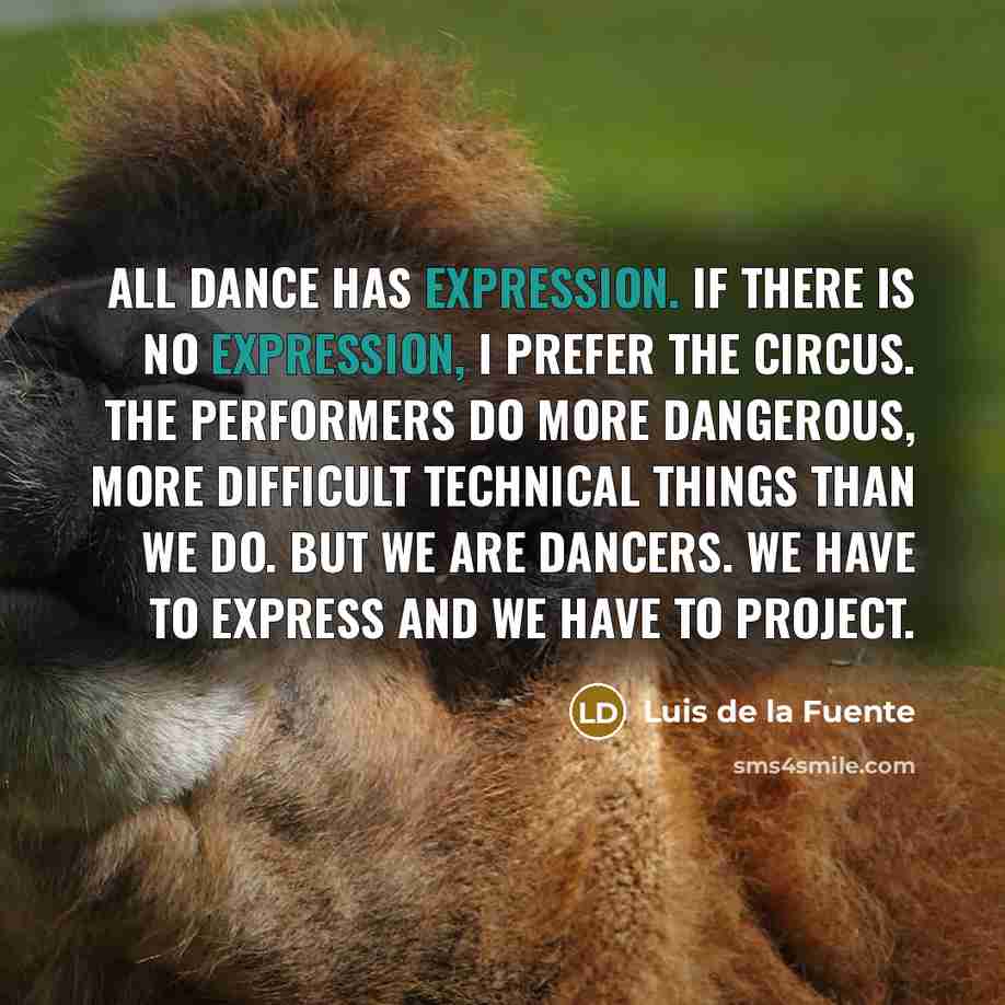 “All dance has expression. If there is no expression, I prefer the circus. The performers do more dangerous, more difficult technical things than we do. But we are dancers. We have to express and we have to project.” quote by Luis de la Fuente