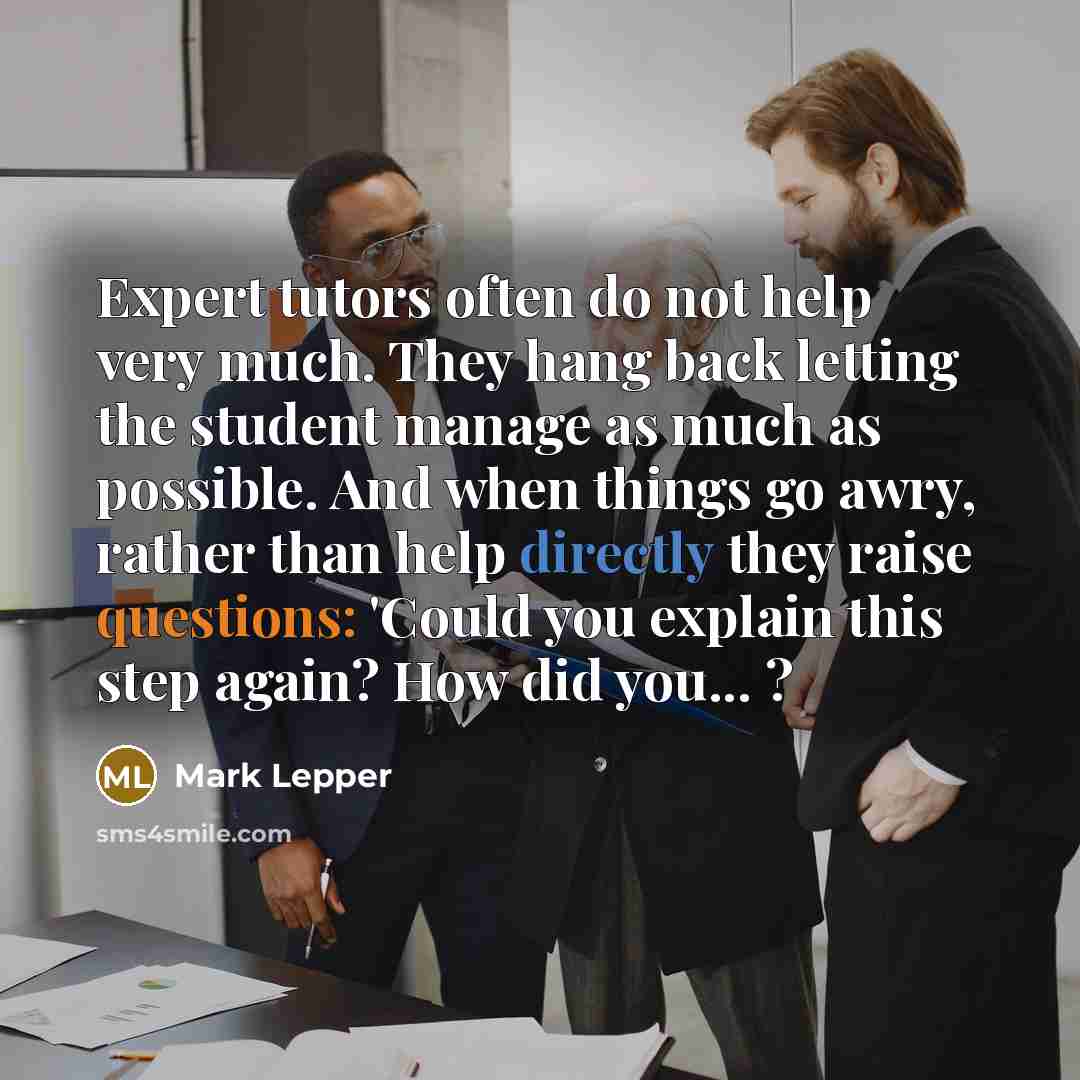 “Expert tutors often do not help very much. They hang back letting the student manage as much as possible. And when things go awry, rather than help directly they raise questions: 'Could you explain this step again? How did you... ?” quote by Mark Lepper