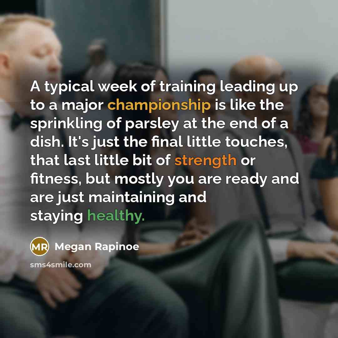 “A typical week of training leading up to a major championship is like the sprinkling of parsley at the end of a dish. It's just the final little touches, that last little bit of strength or fitness, but mostly you are ready and are just maintaining and staying healthy.” quote by Megan Rapinoe