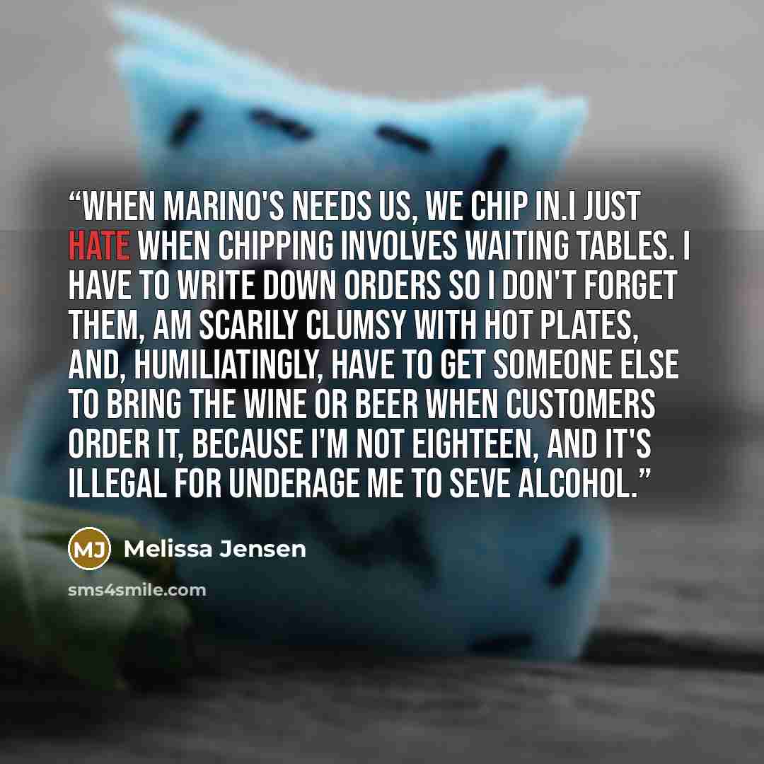 “When Marino's needs us, we chip in.I just hate when chipping involves waiting tables. I have to write down orders so I don't forget them, am scarily clumsy with hot plates, and, humiliatingly, have to get someone else to bring the wine or beer when customers order it, because I'm not eighteen, and…” quote by Melissa Jensen