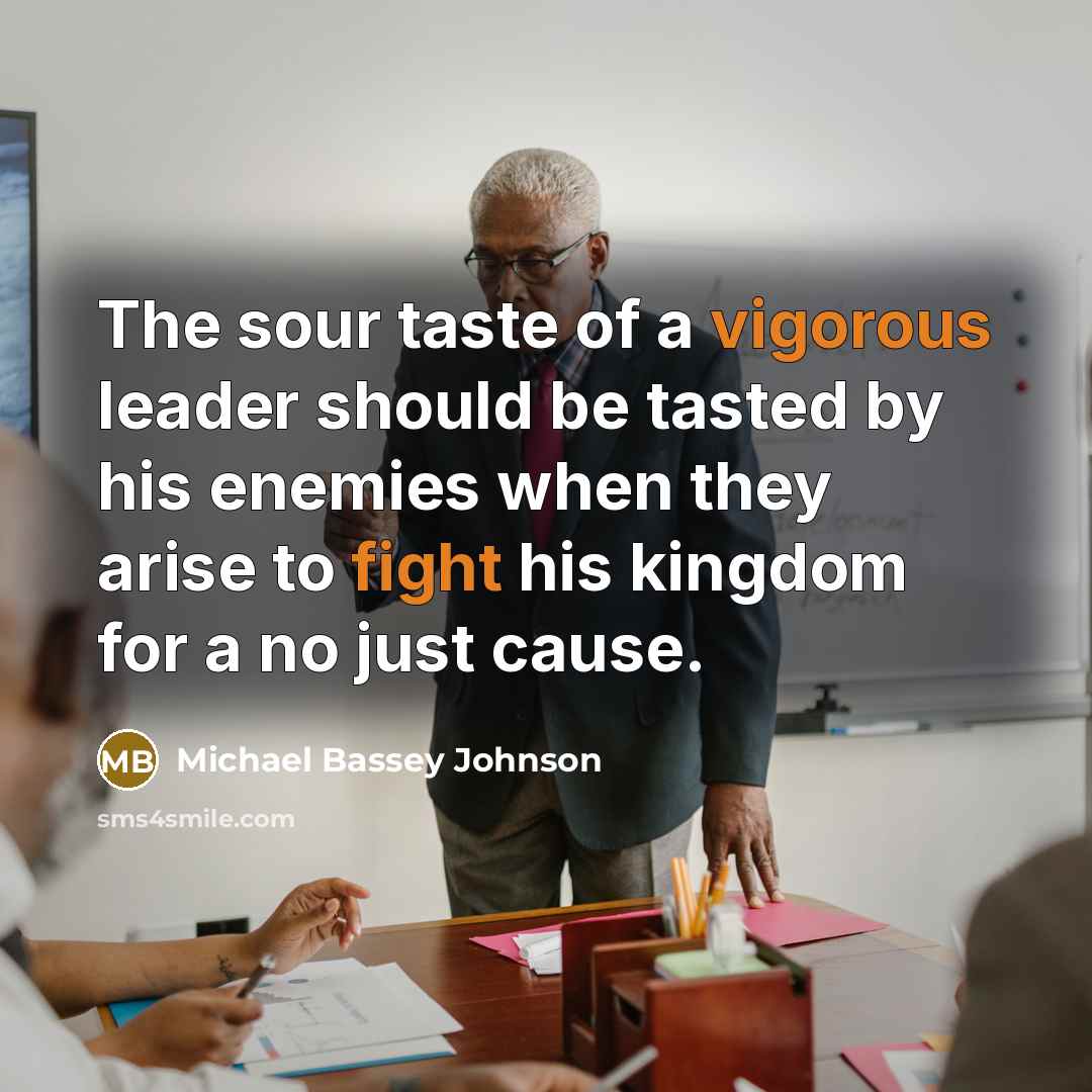 “The sour taste of a vigorous leader should be tasted by his enemies when they arise to fight his kingdom for a no just cause.” quote by Michael Bassey Johnson