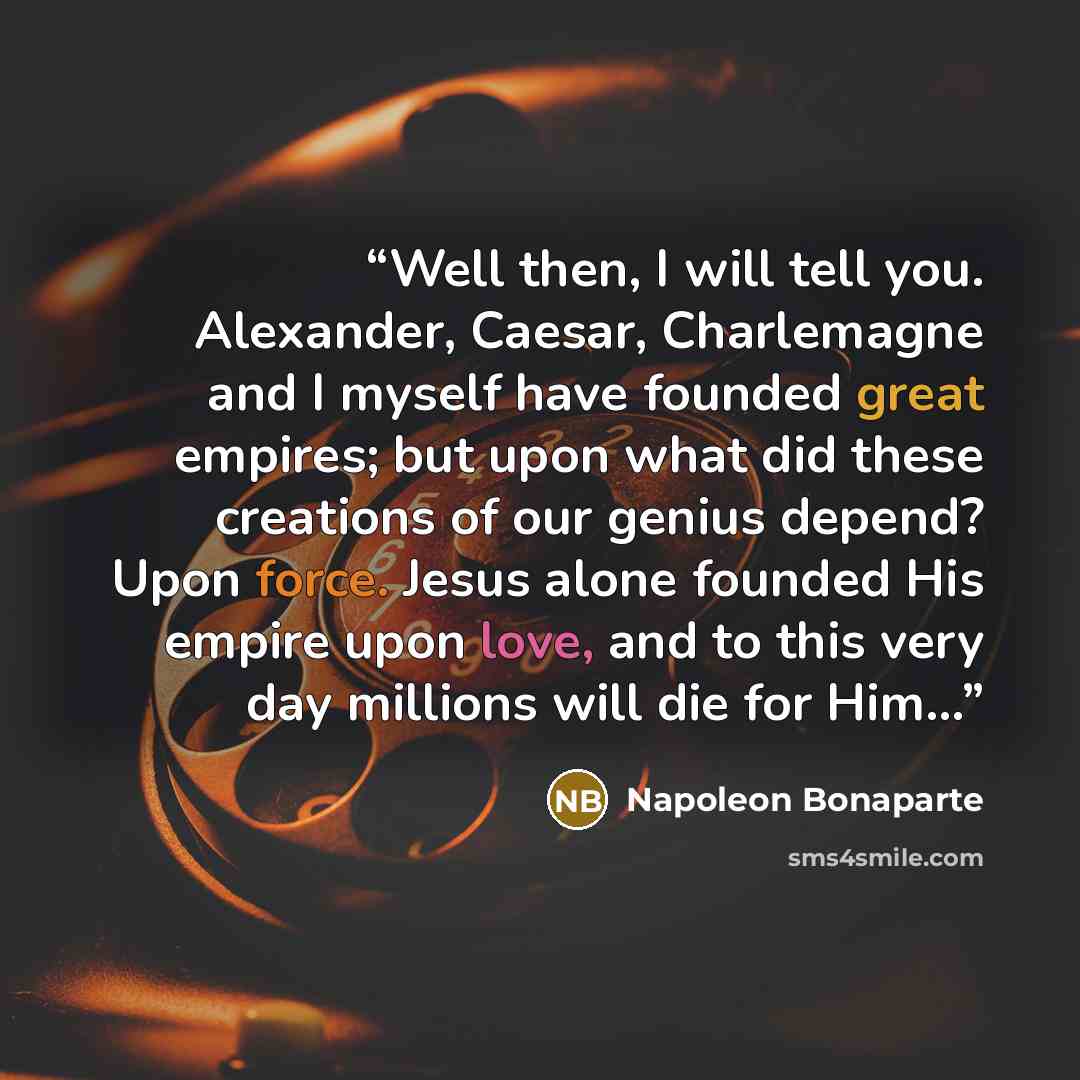 “Well then, I will tell you. Alexander, Caesar, Charlemagne and I myself have founded great empires; but upon what did these creations of our genius depend? Upon force. Jesus alone founded His empire upon love, and to this very day millions will die for Him...” quote by Napoleon Bonaparte