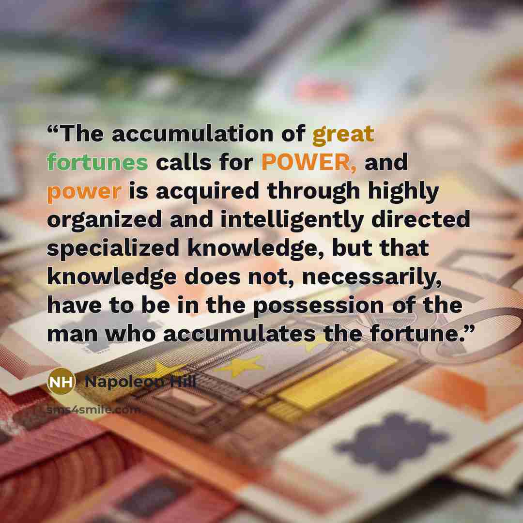 “The accumulation of great fortunes calls for POWER, and power is acquired through highly organized and intelligently directed specialized knowledge, but that knowledge does not, necessarily, have to be in the possession of the man who accumulates the fortune.” quote by Napoleon Hill