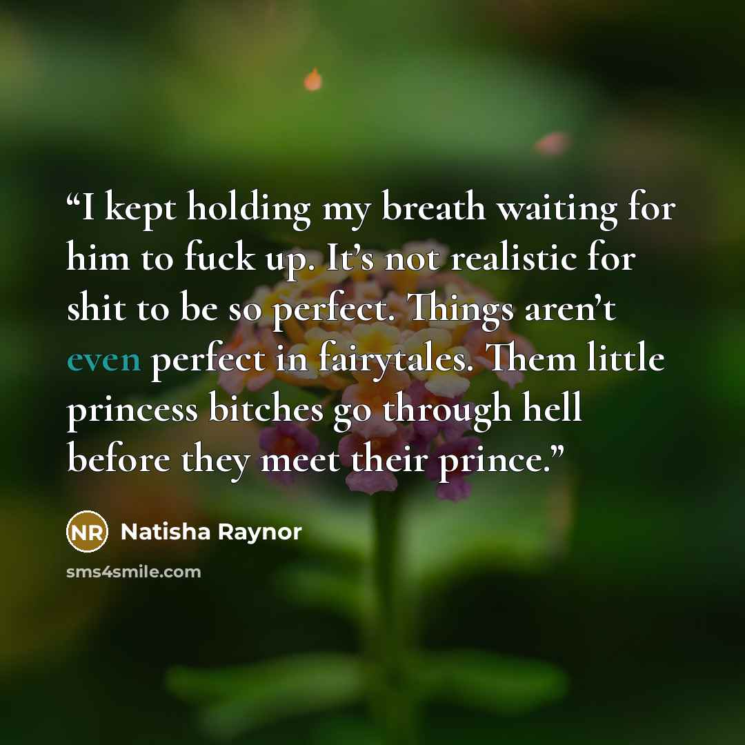 “I kept holding my breath waiting for him to fuck up. It’s not realistic for shit to be so perfect. Things aren’t even perfect in fairytales. Them little princess bitches go through hell before they meet their prince.” quote by Natisha Raynor