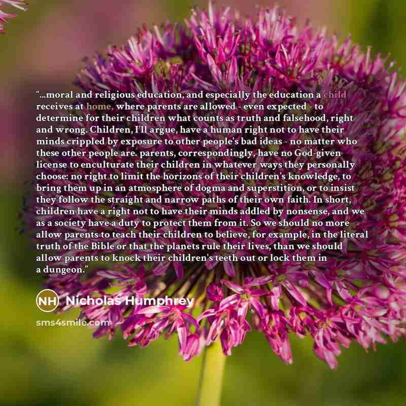 “...moral and religious education, and especially the education a child receives at home, where parents are allowed - even expected - to determine for their children what counts as truth and falsehood, right and wrong. Children, I'll argue, have a human right not to have their minds crippled by…” quote by Nicholas Humphrey