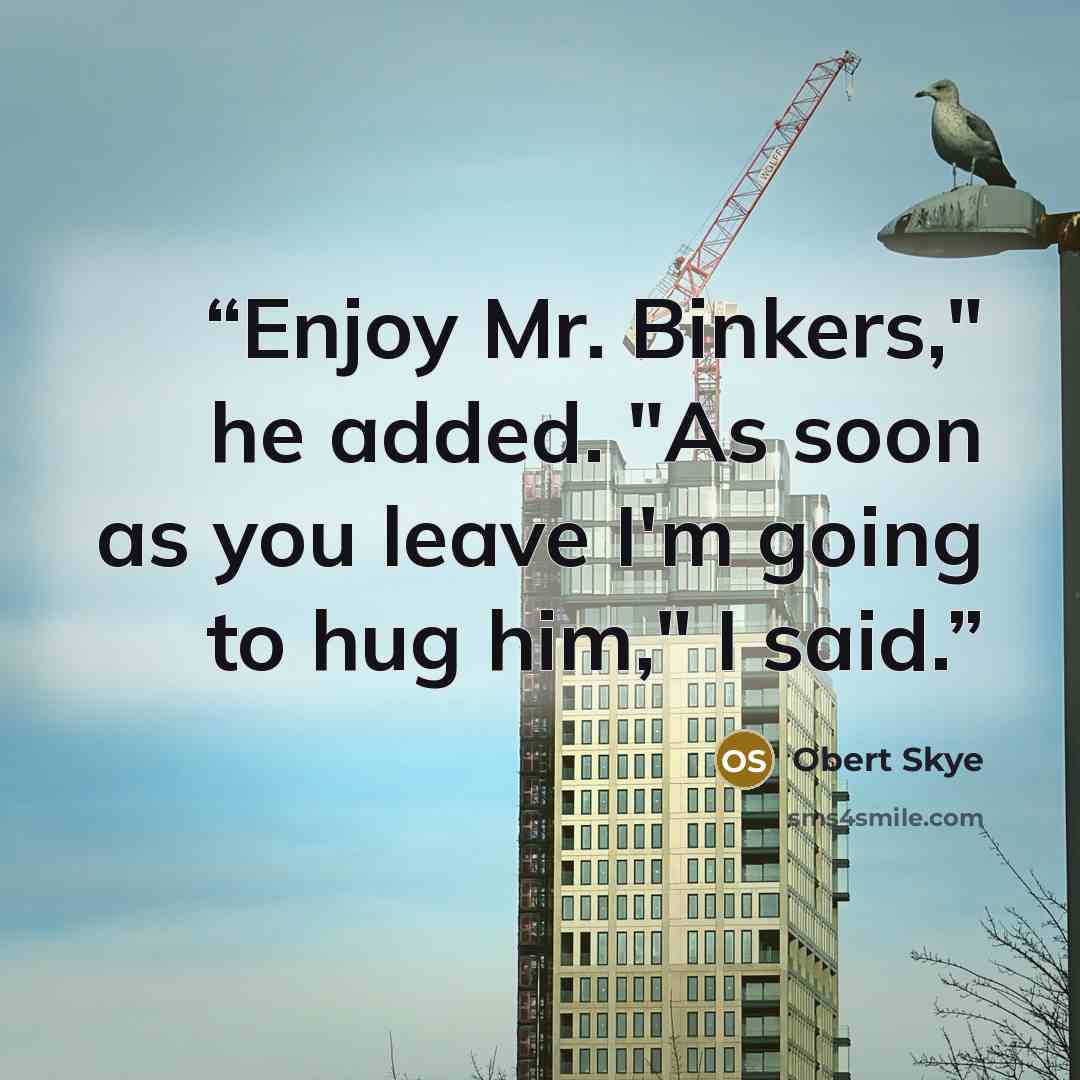 “Enjoy Mr. Binkers," he added. "As soon as you leave I'm going to hug him," I said.” quote by Obert Skye