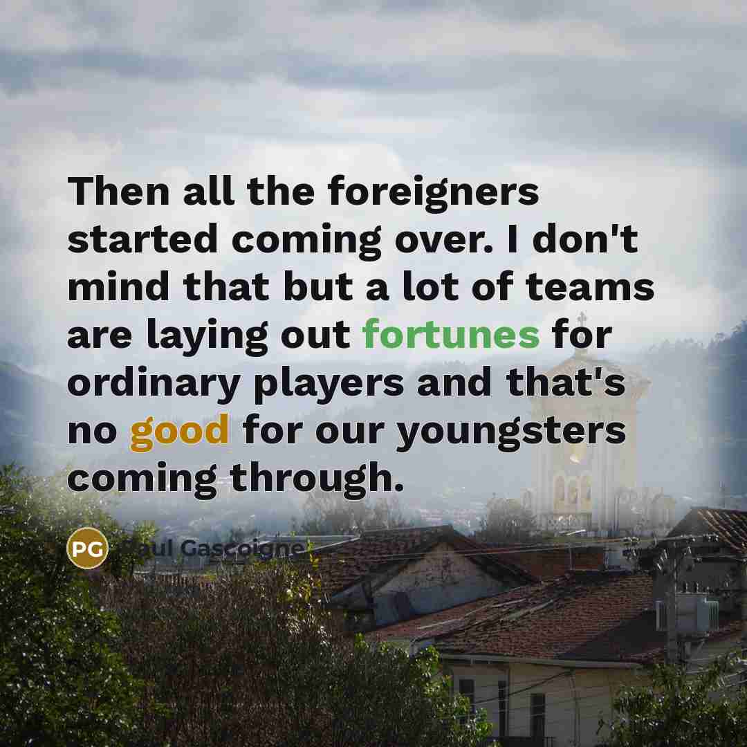 “Then all the foreigners started coming over. I don't mind that but a lot of teams are laying out fortunes for ordinary players and that's no good for our youngsters coming through.” quote by Paul Gascoigne