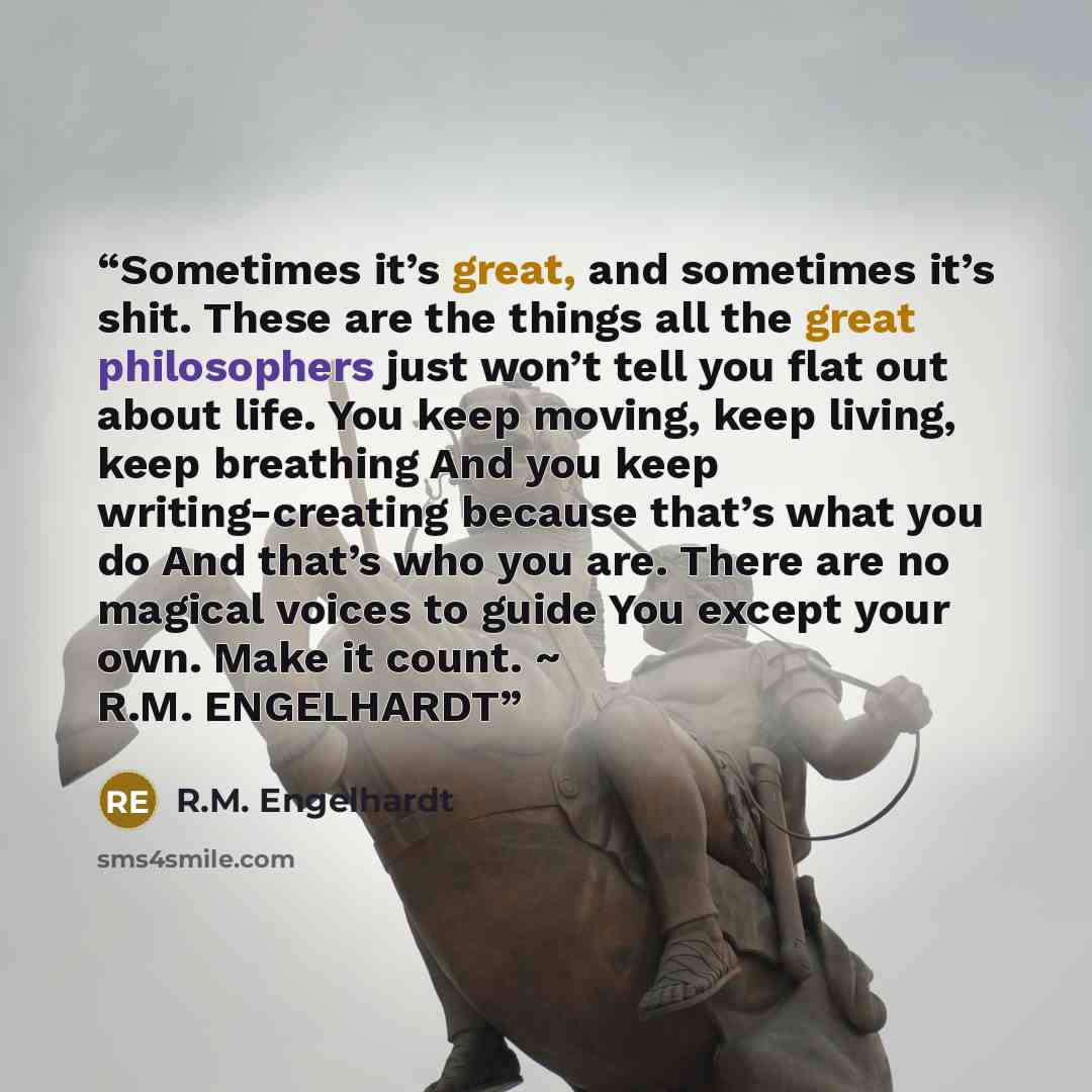 “Sometimes it’s great, and sometimes it’s shit. These are the things all the great philosophers just won’t tell you flat out about life. You keep moving, keep living, keep breathing And you keep writing-creating because that’s what you do And that’s who you are. There are no magical voices to guide…” quote by R.M. Engelhardt