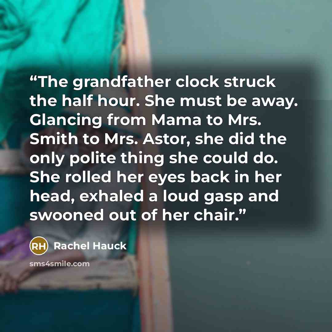 “The grandfather clock struck the half hour. She must be away. Glancing from Mama to Mrs. Smith to Mrs. Astor, she did the only polite thing she could do. She rolled her eyes back in her head, exhaled a loud gasp and swooned out of her chair.” quote by Rachel Hauck