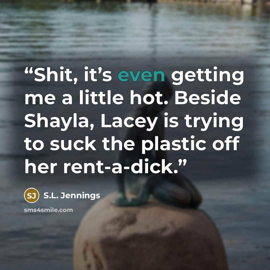 “Shit, it’s even getting me a little hot. Beside Shayla, Lacey is trying to suck the plastic off her rent-a-dick.” quote by S.L. Jennings
